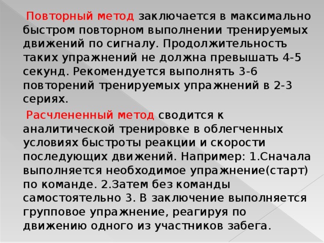  Повторный метод заключается в максимально быстром повторном выполнении тренируемых движений по сигналу. Продолжительность таких упражнений не должна превышать 4-5 секунд. Рекомендуется выполнять 3-6 повторений тренируемых упражнений в 2-3 сериях.    Расчлененный метод сводится к аналитической тренировке в облегченных условиях быстроты реакции и скорости последующих движений. Например: 1.Сначала выполняется необходимое упражнение(старт) по команде. 2.Затем без команды самостоятельно 3. В заключение выполняется групповое упражнение, реагируя по движению одного из участников забега.  