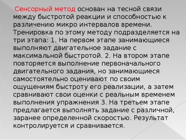  Сенсорный метод основан на тесной связи между быстротой реакции и способностью к различению микро интервалов времени. Тренировка по этому методу подразделяется на три этапа: 1. На первом этапе занимающиеся выполняют двигательное задание с максимальной быстротой. 2. На втором этапе повторяется выполнение первоначального двигательного задания, но занимающиеся самостоятельно оценивают по своим ощущениям быстроту его реализации, а затем сравнивают свои оценки с реальным временем выполнения упражнения 3. На третьем этапе предлагается выполнять задание с различной, заранее определенной скоростью. Результат контролируется и сравнивается.  