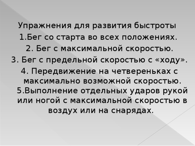 Упражнения для развития быстроты 1.Бег со старта во всех положениях.  2. Бег с максимальной скоростью.  3. Бег с предельной скоростью с «ходу».  4. Передвижение на четвереньках с максимально возможной скоростью. 5.Выполнение отдельных ударов рукой или ногой с максимальной скоростью в воздух или на снарядах.  