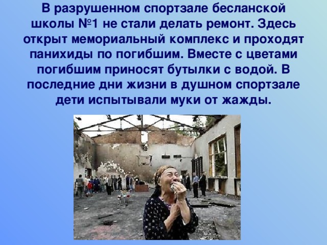    В разрушенном спортзале бесланской школы №1 не стали делать ремонт. Здесь открыт мемориальный комплекс и проходят панихиды по погибшим. Вместе с цветами погибшим приносят бутылки с водой. В последние дни жизни в душном спортзале дети испытывали муки от жажды. 