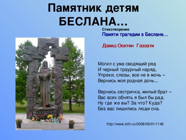 Памятник детям БЕСЛАНА… Стихотворение Памяти трагедии в Беслане… Давид Осетин Газзати Могил с ума сводящий ряд  И черный траурный наряд,  Упреки, слезы, все не в мочь –  Вернись моя родная дочь... Вернись сестричка, милый брат –  Вас всех обнять я был бы рад.  Ну где же вы? За что? Куда?  Без вас лишились люди сна. http://www.stihi.ru/2008/09/01/1148 