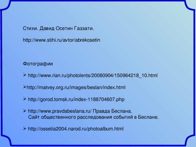 Стихи. Давид Осетин Газзати. http://www.stihi.ru/avtor/abrekosetin Фотографии  http://www.rian.ru/photolents/20080904/150964218_10.html  http://matvey.org.ru/images/beslan/index.html   http://gorod.tomsk.ru/index-1188704607.php   http://www.pravdabeslana.ru/ Правда Беслана.  Сайт общественного расследования событий в Беслане.  http://ossetia2004.narod.ru/photoalbum.html 