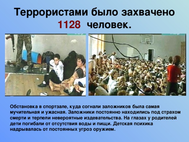 Террористами было захвачено 1128  человек. Обстановка в спортзале, куда согнали заложников была самая мучительная и ужасная. Заложники постоянно находились под страхом смерти и терпели невероятные издевательства. На глазах у родителей дети погибали от отсутствия воды и пищи. Детская психика надрывалась от постоянных угроз оружием. 