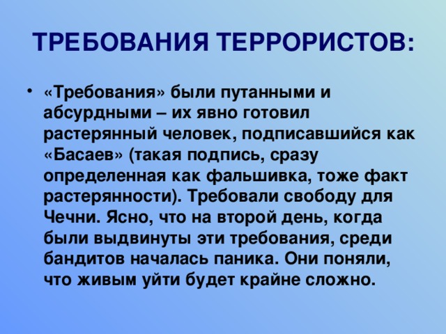 ТРЕБОВАНИЯ ТЕРРОРИСТОВ: «Требования» были путанными и абсурдными – их явно готовил растерянный человек, подписавшийся как «Басаев» (такая подпись, сразу определенная как фальшивка, тоже факт растерянности). Требовали свободу для Чечни. Ясно, что на второй день, когда были выдвинуты эти требования, среди бандитов началась паника. Они поняли, что живым уйти будет крайне сложно. 