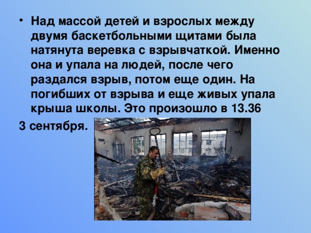 Над массой детей и взрослых между двумя баскетбольными щитами была натянута веревка с взрывчаткой. Именно она и упала на людей, после чего раздался взрыв, потом еще один. На погибших от взрыва и еще живых упала крыша школы. Это произошло в 13.36 3 сентября. 