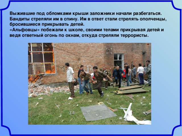 Выжившие под обломками крыши заложники начали разбегаться. Бандиты стреляли им в спину. Им в ответ стали стрелять ополченцы, бросившиеся прикрывать детей. «Альфовцы» побежали к школе, своими телами прикрывая детей и ведя ответный огонь по окнам, откуда стреляли террористы. 