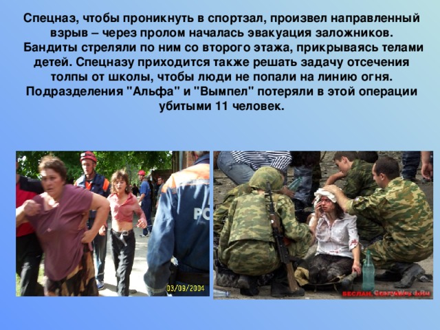   Спецназ, чтобы проникнуть в спортзал, произвел направленный взрыв – через пролом началась эвакуация заложников.  Бандиты стреляли по ним со второго этажа, прикрываясь телами детей. Спецназу приходится также решать задачу отсечения толпы от школы, чтобы люди не попали на линию огня. Подразделения 