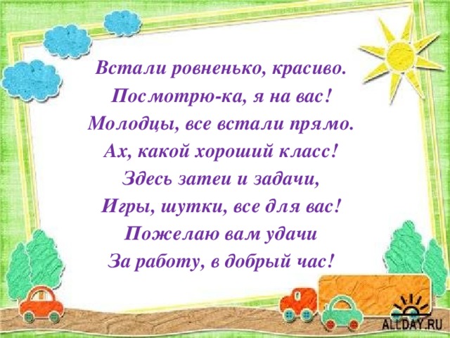 Встали ровненько, красиво. Посмотрю-ка, я на вас! Молодцы, все встали прямо. Ах, какой хороший класс! Здесь затеи и задачи, Игры, шутки, все для вас! Пожелаю вам удачи За работу, в добрый час! 