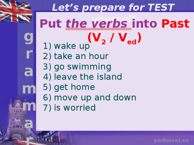 Let’s prepare for TEST yourself Put the verbs into Past (V 2 / V ed ) g r a m m a r wake up take an hour go swimming leave the island get home move up and down is worried 