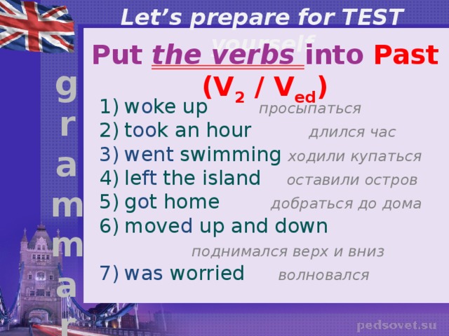 Let’s prepare for TEST yourself Put the verbs into Past (V 2 / V ed ) g r a m m a r w o ke up    просыпаться t oo k an hour длился час went swimming ходили купаться le ft the island оставили остров g o t home добраться до дома move d up and down     поднимался верх и вниз was worried   волновался 