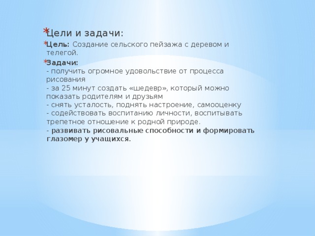 Цели и задачи: Цель:  Создание сельского пейзажа с деревом и телегой. Задачи:  - получить огромное удовольствие от процесса рисования  - за 25 минут создать «шедевр», который можно показать родителям и друзьям  - снять усталость, поднять настроение, самооценку  - содействовать воспитанию личности, воспитывать трепетное отношение к родной природе.  - развивать рисовальные способности и формировать глазомер у учащихся. 