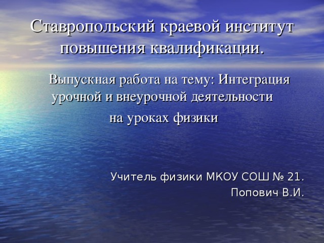 Ставропольский краевой институт повышения квалификации.  Выпускная работа на тему: Интеграция урочной и внеурочной деятельности  на уроках физики Учитель физики МКОУ СОШ № 21. Попович В.И. 