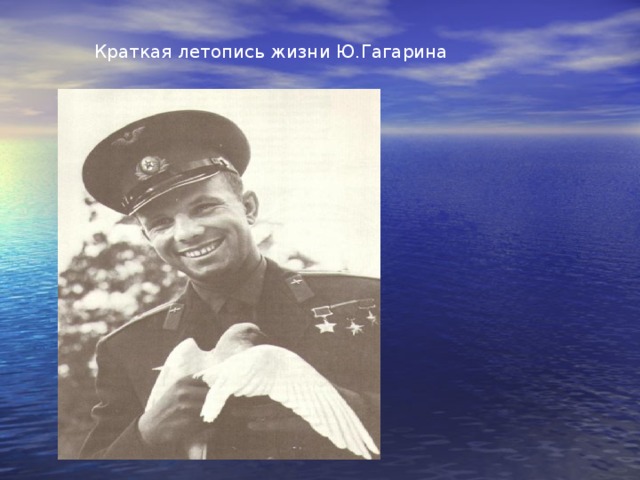 Краткая летопись жизни Ю.Гагарина  Порядковый номер: 1 Количество полетов: 1 Позывной: «Кедр» Налет: 000 суток, 01 час, 48 минут. Мировое первенство: ПЕРВЫЙ космонавт планеты Максимальный груз, поднятый на орбиту – 4725 кг. Максимальная высота полета 327 км Дата рождения: 9марта 1934 гда. Место рождения: с. Клушино Гжатского (ныне гагаринского)района, Смоленской области, Россия Национальность: русский Рост: 165 см. Вес: 68 кг.  