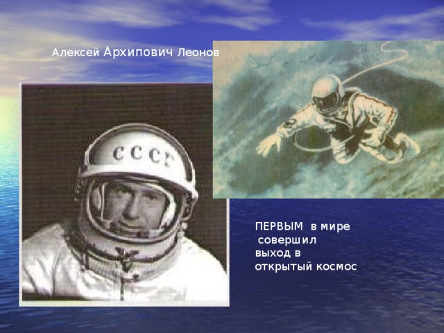 Алексей Архипович Леонов 18 марта 1965 года космонавт России во время полета в космос в качестве второго пилота корабля «Восход 2» Алексей Архипович Леонов ПЕРВЫМ в мире совершил выход в открытый космос. Во время выхода проявил большое мужество, особенно во внештатной ситуации, когда разбухший космический скафандр препятствовал возвращению космонавта в космический корабль. Выход продолжался 12 минут 9 секунд. В 2010 году исполнилось 45 лет со дня ПЕРВОГО выхода человека в открытый космос. ПЕРВЫМ в мире совершил выход в открытый космос  