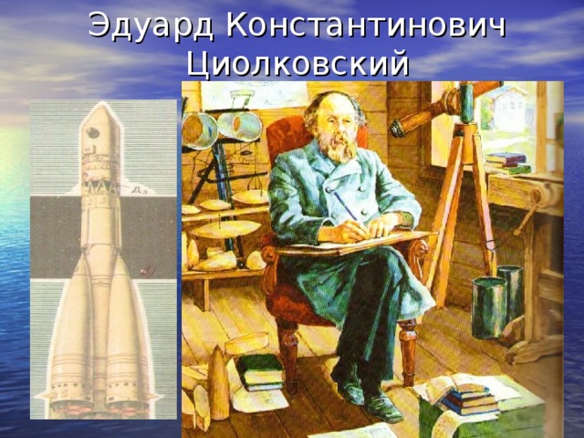 Эдуард Константинович Циолковский «Я надеюсь, что мои работы- может быть скоро в отдаленном будущем – дадут горы хлеба, бездну могущества» - эти слова принадлежат ученому – мечтателю Константину Эдуардовичу Циолковскому. Величайшая заслуга его перед человечеством что он открыл людям глаза на реальные пути осуществления космических полетов и до сих пор находят применение при создании современных ракетных двигателей и космических аппаратов  