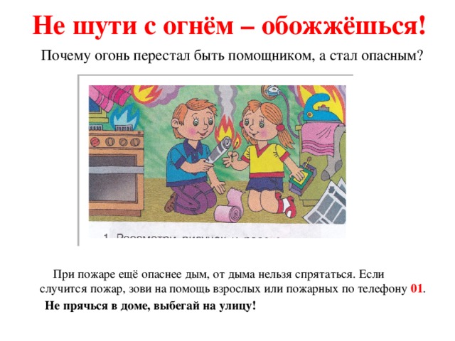 Не шути с огнём – обожжёшься! Почему огонь перестал быть помощником, а стал опасным?  При пожаре ещё опаснее дым, от дыма нельзя спрятаться. Если случится пожар, зови на помощь взрослых или пожарных по телефону 01 .  Не прячься в доме, выбегай на улицу! 