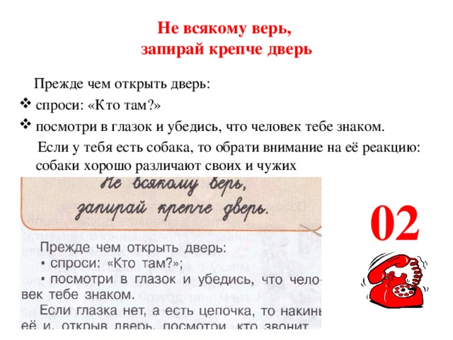 Не всякому верь,  запирай крепче дверь  Прежде чем открыть дверь: спроси: «Кто там?» посмотри в глазок и убедись, что человек тебе знаком.  Если у тебя есть собака, то обрати внимание на её реакцию: собаки хорошо различают своих и чужих  02 