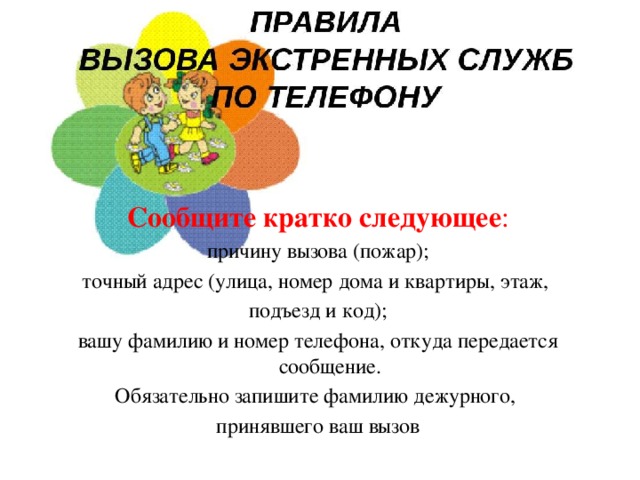 Сообщите кратко следующее : причину вызова (пожар); точный адрес (улица, номер дома и квартиры, этаж, подъезд и код); вашу фамилию и номер телефона, откуда передается сообщение. Обязательно запишите фамилию дежурного, принявшего ваш вызов 