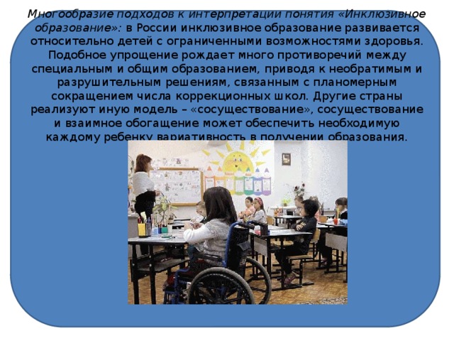 Многообразие подходов к интерпретации понятия «Инклюзивное образование»: в России инклюзивное образование развивается относительно детей с ограниченными возможностями здоровья. Подобное упрощение рождает много противоречий между специальным и общим образованием, приводя к необратимым и разрушительным решениям, связанным с планомерным сокращением числа коррекционных школ. Другие страны реализуют иную модель – «сосуществование», сосуществование и взаимное обогащение может обеспечить необходимую каждому ребенку вариативность в получении образования.   