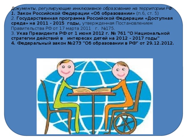 Документы, регулирующие инклюзивное образование на территории РФ:  1. Закон Российской Федерации «Об образовании» (п.6, ст. 5)  2. Государственная программа Российской Федерации «Доступная среда» на 2011 - 2015  годы, утвержденная Постановлением Правительства РФ от 17 марта 2011  г.  №175.  3. Указ Президента РФ от 1 июня 2012 г. № 761 
