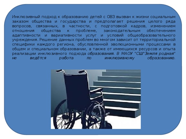Инклюзивный подход к образованию детей с ОВЗ вызван к жизни социальным заказом общества и государства и предполагает решения целого ряда вопросов, связанных, в частности, с подготовкой кадров, изменением отношения общества к проблеме, законодательным обеспечением адаптивности и вариативности услуг и условий общеобразовательного учреждения. Решение данных проблем во многом зависит от территориальной специфики каждого региона, обусловленной эволюционными процессами в общем и специальном образовании, а также от имеющихся ресурсов и опыта реализации инклюзивного подхода образования. В МАОУ 
