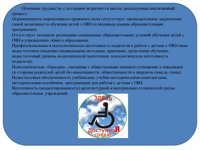  Основные трудности, с которыми встречается школа, реализующая инклюзивный процесс:  Ограниченность нормативного-правового поля (отсутствует законодательное закрепление самой возможности обучения детей с ОВЗ по индивидуальным образовательным программам).  Отсутствует механизм реализации специальных образовательных условий обучения детей с ОВЗ в учреждениях общего образования.  Профессиональная и психологическая неготовность педагогов к работе с детьми с ОВЗ (явно недостаточное владение специальными методами, приемами, средствами обучения, недостаточный уровень академической подготовки, психологическая неготовность педагогов).  Психологические «барьеры», связанные с общественным мнением (отношение к инвалидам со стороны родителей детей без инвалидности, общественности в широком смысле слова).  Недостаточная обеспеченность учебниками, учебно-методическими комплектами, методическими пособиями, программами для работы с детьми с ОВЗ.  Неготовность (неадаптированность) архитектурной и материально-технической среды образовательных учреждений.   