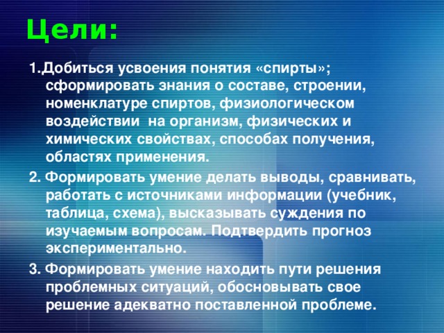 Цели: 1.Добиться усвоения понятия «спирты»; сформировать знания о составе, строении, номенклатуре спиртов, физиологическом воздействии на организм, физических и химических свойствах, способах получения, областях применения. 2. Формировать умение делать выводы, сравнивать, работать с источниками информации (учебник, таблица, схема), высказывать суждения по изучаемым вопросам. Подтвердить прогноз экспериментально. 3. Формировать умение находить пути решения проблемных ситуаций, обосновывать свое решение адекватно поставленной проблеме. 