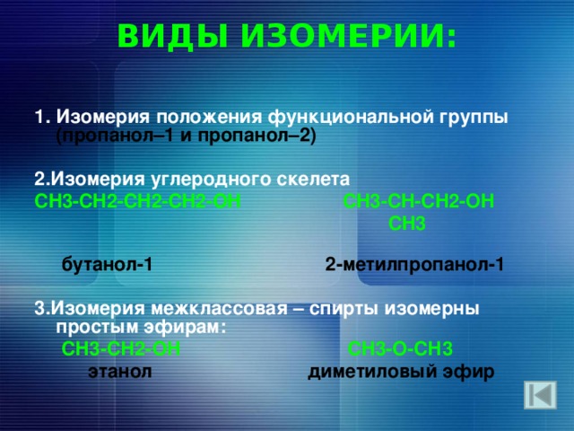ВИДЫ ИЗОМЕРИИ:   1. Изомерия положения функциональной группы (пропанол–1 и пропанол–2)  2.Изомерия углеродного скелета CH3-CH2-CH2-CH2-OH CH3-CH-CH2-OH  CH3  бутанол-1  2-метилпропанол-1  3.Изомерия межклассовая – спирты изомерны простым эфирам:   СН3-СН2-ОН СН3-О-СН3  этанол диметиловый эфир 