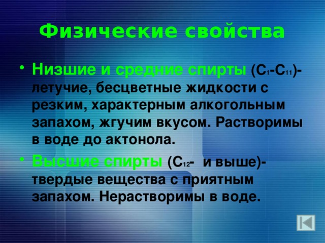 Физические свойства Низшие и средние спирты  (С 1 -C 11 )-летучие, бесцветные жидкости с резким, характерным алкогольным запахом, жгучим вкусом. Растворимы в воде до актонола. Высшие спирты (C 12 - и выше)- твердые вещества с приятным запахом. Нерастворимы в воде.   