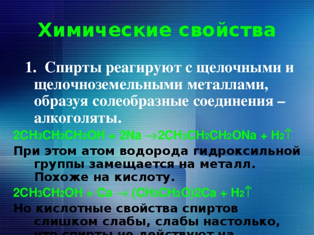 Химические свойства  1. Спирты реагируют с щелочными и щелочноземельными металлами, образуя солеобразные соединения – алкоголяты. 2СH 3 CH 2 CH 2 OH + 2Na  2СH 3 CH 2 CH 2 ONa + H 2  При этом атом водорода гидроксильной группы замещается на металл. Похоже на кислоту. 2СH 3 CH 2 OH + Сa  (СH 3 CH 2 O)2Ca + H 2  Но кислотные свойства спиртов слишком слабы, слабы настолько, что спирты не действуют на индикаторы.  