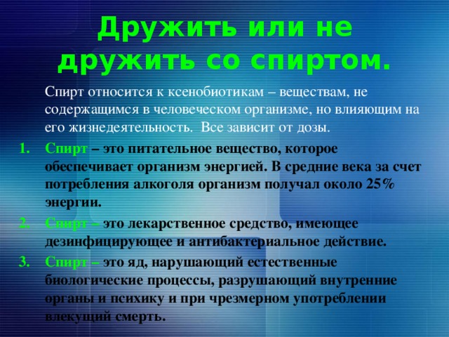 Дружить или не дружить со спиртом.  Спирт относится к ксенобиотикам – веществам, не содержащимся в человеческом организме, но влияющим на его жизнедеятельность. Все зависит от дозы. Спирт – это питательное вещество, которое обеспечивает организм энергией. В средние века за счет потребления алкоголя организм получал около 25% энергии. Спирт – это лекарственное средство, имеющее дезинфицирующее и антибактериальное действие. Спирт – это яд, нарушающий естественные биологические процессы, разрушающий внутренние органы и психику и при чрезмерном употреблении влекущий смерть. 