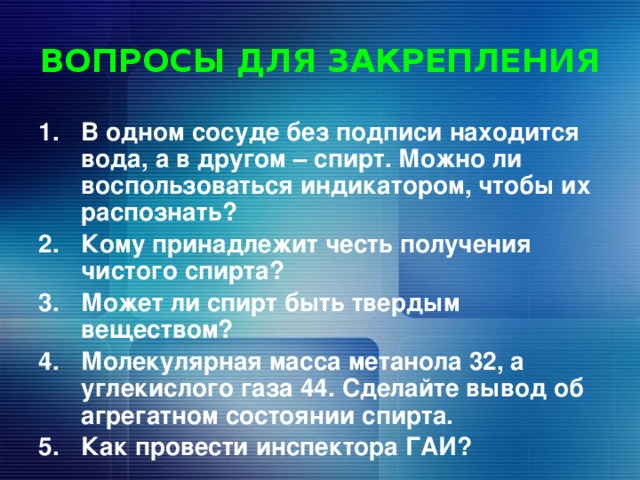 ВОПРОСЫ ДЛЯ ЗАКРЕПЛЕНИЯ В одном сосуде без подписи находится вода, а в другом – спирт. Можно ли воспользоваться индикатором, чтобы их распознать? Кому принадлежит честь получения чистого спирта? Может ли спирт быть твердым веществом? Молекулярная масса метанола 32, а углекислого газа 44. Сделайте вывод об агрегатном состоянии спирта. Как провести инспектора ГАИ? 