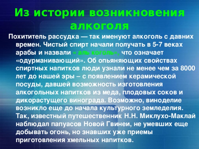 Из истории возникновения алкоголя Похититель рассудка — так именуют алкоголь с давних времен. Чистый спирт начали получать в 5-7 веках арабы и назвали « аль коголь», что означает «одурманивающий». Об опьяняющих свойствах спиртных напитков люди узнали не менее чем за 8000 лет до нашей эры – с появлением керамической посуды, давшей возможность изготовления алкогольных напитков из меда, плодовых соков и дикорастущего винограда. Возможно, виноделие возникло еще до начала культурного земледелия. Так, известный путешественник Н.Н. Миклухо-Маклай наблюдал папуасов Новой Гвинеи, не умевших еще добывать огонь, но знавших уже приемы приготовления хмельных напитков. 
