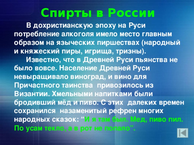 Спирты в России  В дохристианскую эпоху на Руси потребление алкоголя имело место главным образом на языческих пиршествах (народный и княжеский пиры, игрища, тризны).  Известно, что в Древней Руси пьянства не было вовсе. Население Древней Руси невыращивало виноград, и вино для Причастного таинства привозилось из Византии. Хмельными напитками были бродивший мёд и пиво. С этих далеких времен сохранился назаменитый рефрен многих народных сказок: “ И я там был. Мед, пиво пил. По усам текло, а в рот не попало” . 