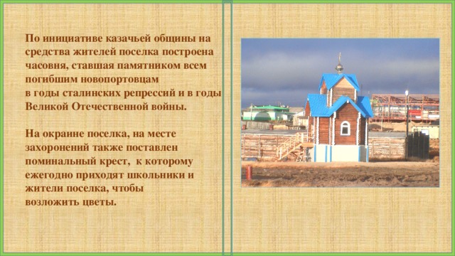 По инициативе казачьей общины на средства жителей поселка построена часовня, ставшая памятником всем погибшим новопортовцам в годы сталинских репрессий и в годы Великой Отечественной войны.  На окраине поселка, на месте захоронений также поставлен поминальный крест, к которому ежегодно приходят школьники и жители поселка, чтобы возложить цветы.   