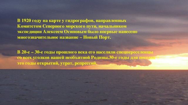 В 1920 году на карте у гидрографов, направленных Комитетом Северного морского пути, начальником экспедиции Алексеем Осиповым было впервые нанесено многозначительное название – Новый Порт. В 20-е – 30-е годы прошлого века его населяли спецпереселенцы со всех уголков нашей необъятной Родины.30-е годы для поселка – это годы открытий, утрат, репрессий. 