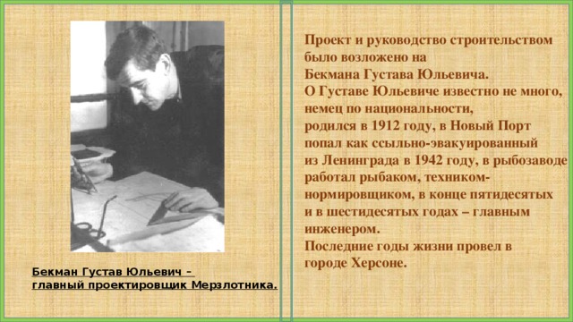 Проект и руководство строительством было возложено на Бекмана Густава Юльевича. О Густаве Юльевиче известно не много, немец по национальности, родился в 1912 году, в Новый Порт попал как ссыльно-эвакуированный из Ленинграда в 1942 году, в рыбозаводе работал рыбаком, техником- нормировщиком, в конце пятидесятых и в шестидесятых годах – главным инженером. Последние годы жизни провел в городе Херсоне. Бекман Густав Юльевич – главный проектировщик Мерзлотника. 