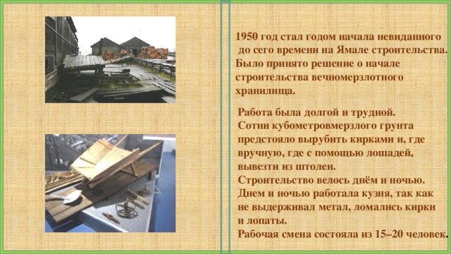 1950 год стал годом начала невиданного  до сего времени на Ямале строительства. Было принято решение о начале строительства вечномерзлотного хранилища. Работа была долгой и трудной. Сотни кубометровмерзлого грунта предстояло вырубить кирками и, где вручную, где с помощью лошадей, вывезти из штолен. Строительство велось днём и ночью. Днем и ночью работала кузня, так как не выдерживал метал, ломались кирки и лопаты. Рабочая смена состояла из 15–20 человек . 