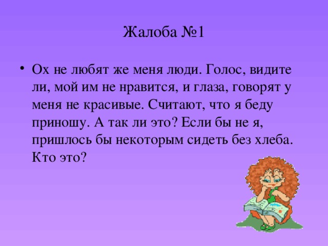 Жалоба №1 Ох не любят же меня люди. Голос, видите ли, мой им не нравится, и глаза, говорят у меня не красивые. Считают, что я беду приношу. А так ли это? Если бы не я, пришлось бы некоторым сидеть без хлеба. Кто это? 