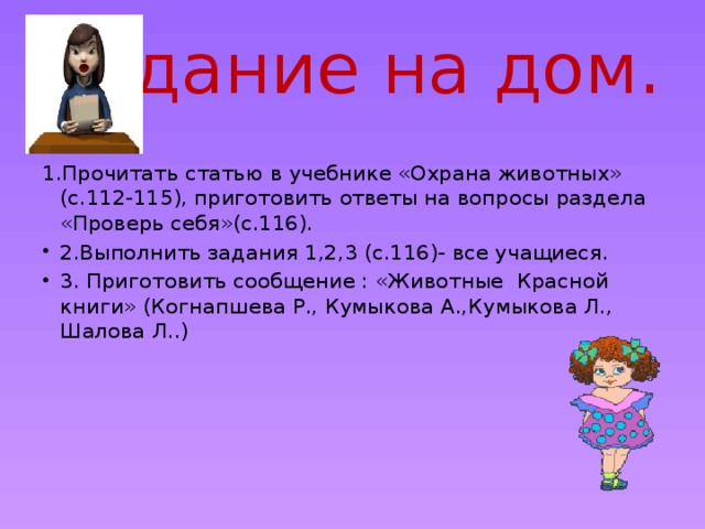 Задание на дом. 1.Прочитать статью в учебнике «Охрана животных» (с.112-115), приготовить ответы на вопросы раздела «Проверь себя»(с.116). 2.Выполнить задания 1,2,3 (с.116)- все учащиеся. 3. Приготовить сообщение : «Животные Красной книги» (Когнапшева Р., Кумыкова А.,Кумыкова Л., Шалова Л..) 