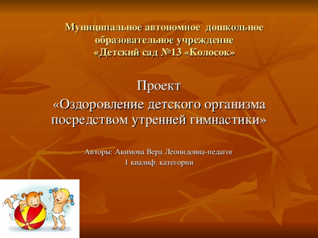 Муниципальное автономное дошкольное образовательное учреждение  «Детский сад №13 «Колосок» Проект «Оздоровление детского организма посредством утренней гимнастики» Авторы: Акимова Вера Леонидовна-педагог 1 квалиф. категории 