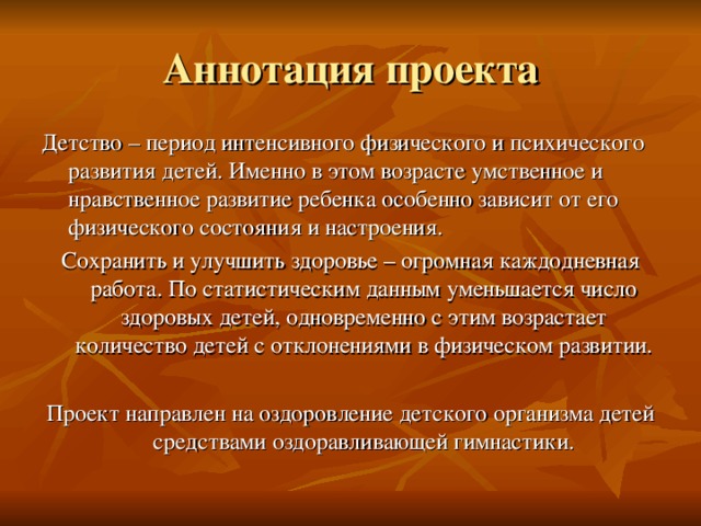 Аннотация проекта Детство – период интенсивного физического и психического развития детей. Именно в этом возрасте умственное и нравственное развитие ребенка особенно зависит от его физического состояния и настроения. Сохранить и улучшить здоровье – огромная каждодневная работа. По статистическим данным уменьшается число здоровых детей, одновременно с этим возрастает количество детей с отклонениями в физическом развитии. Проект направлен на оздоровление детского организма детей средствами оздоравливающей гимнастики. 