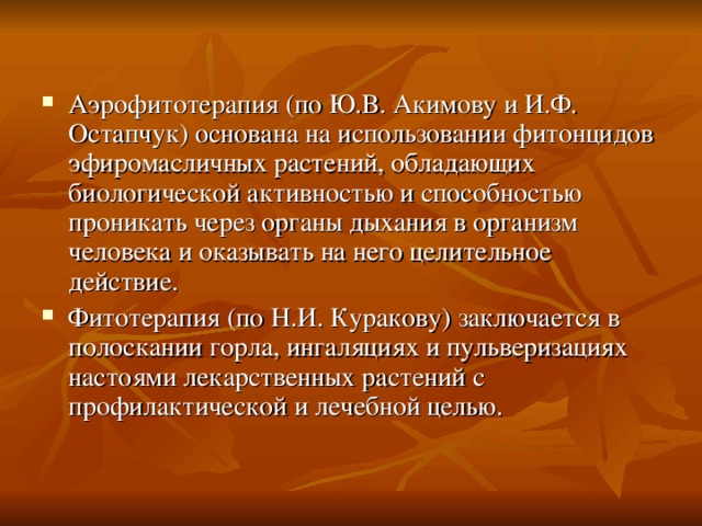 Аэрофитотерапия (по Ю.В. Акимову и И.Ф. Остапчук) основана на использовании фитонцидов эфиромасличных растений, обладающих биологической активностью и способностью проникать через органы дыхания в организм человека и оказывать на него целительное действие. Фитотерапия (по Н.И. Куракову) заключается в полоскании горла, ингаляциях и пульверизациях настоями лекарственных растений с профилактической и лечебной целью. 