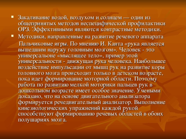 Закаливание водой, воздухом и солнцем — один из общепринятых методов неспецифической профилактики ОРЗ. Эффективными являются контрастные методики. Методики, направленные на развитие речевого аппарата  Пальчиковые игры. По мнению И. Канта «рука является вышедшим наружу головным мозгом». Человек - это универсальоне «мыслящее тело», пример этой универсальности - движущая рука человека. Наибольшее воздействие импульсации от мышц рук на развитие коры головного мозга происходит только в детском возрасте, пока идет формирование моторной области. Поэтому работа по развитию мелкой моторики пальцев рук в дошкольном возрасте имеет особое значение. Учеными доказано, что на основе двигательного анализатора формируется речедвигательный анализатор. Выполнение кинезиологических упражнений каждой рукой способствуют формированию речевых областей в обоих полушариях мозга. 