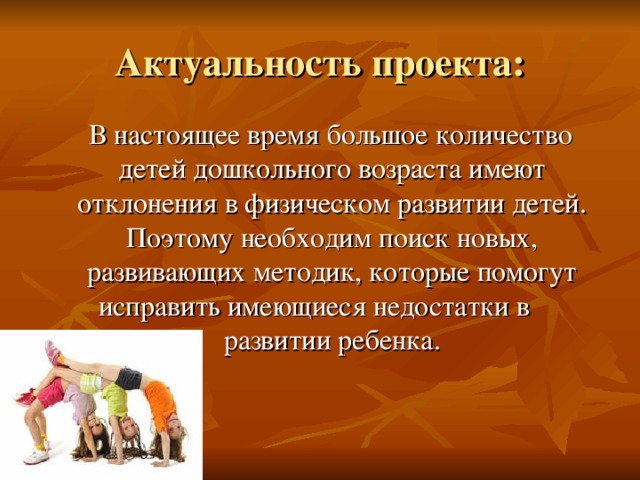 Актуальность проекта:  В настоящее время большое количество детей дошкольного возраста имеют отклонения в физическом развитии детей. Поэтому необходим поиск новых, развивающих методик, которые помогут исправить имеющиеся недостатки в развитии ребенка. 