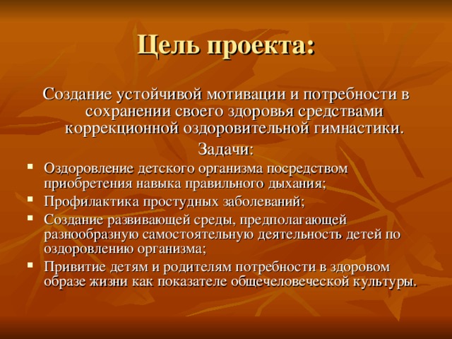 Цель проекта: Создание устойчивой мотивации и потребности в сохранении своего здоровья средствами коррекционной оздоровительной гимнастики. Задачи: Оздоровление детского организма посредством приобретения навыка правильного дыхания; Профилактика простудных заболеваний; Создание развивающей среды, предполагающей разнообразную самостоятельную деятельность детей по оздоровлению организма; Привитие детям и родителям потребности в здоровом образе жизни как показателе общечеловеческой культуры. 