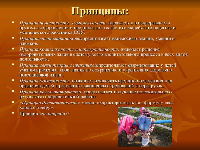 Принципы: Принцип целостности, комплексности : выражается в непрерывности процесса оздоровления и предполагает тесное взаимодействте педагога и медицинского работника ДОУ. Принцип систематичности: предполагает взаимосвязь знаний, умений и навыков. Принцип комплексности и интегративности: включает решение оздоровительных задач в систему всего воспитательного процесса и всех видов деятельности. Принцип связи теории с практикой: предполагает формирование у детей умения применять свои знания по сохранению и укреплению здоровья в повседневной жизни. Принцип доступности: позволяет исключить вредные последствия для организма детей в результате завышенных требований и перегрузок. Принцип результативности: предполагает получение положительного результата оздоровительной работы. «Принцип достаточности» можно охарактеризовать как формулу «все хорошо в меру». Принцип « не навреди»!  