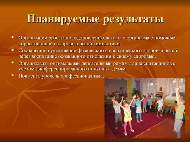 Планируемые результаты Организация работы по оздоровлению детского организма с помощью коррекционной оздоровительной гимнастики. Сохранение и укрепление физического и психического здоровья детей через воспитание осознанного отношения к своему здоровью. Организовать оптимальный двигательный режим для воспитанников с учетом дифференцированного подхода к детям. Повысить уровень профессионализма.  