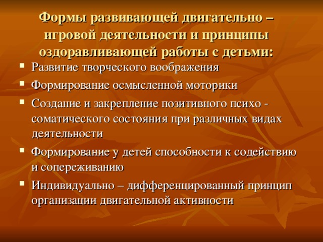 Формы развивающей двигательно – игровой деятельности и принципы оздоравливающей работы с детьми:   Развитие творческого воображения Формирование осмысленной моторики Создание и закрепление позитивного психо - соматического состояния при различных видах деятельности Формирование у детей способности к содействию и сопереживанию Индивидуально – дифференцированный принцип организации двигательной активности   
