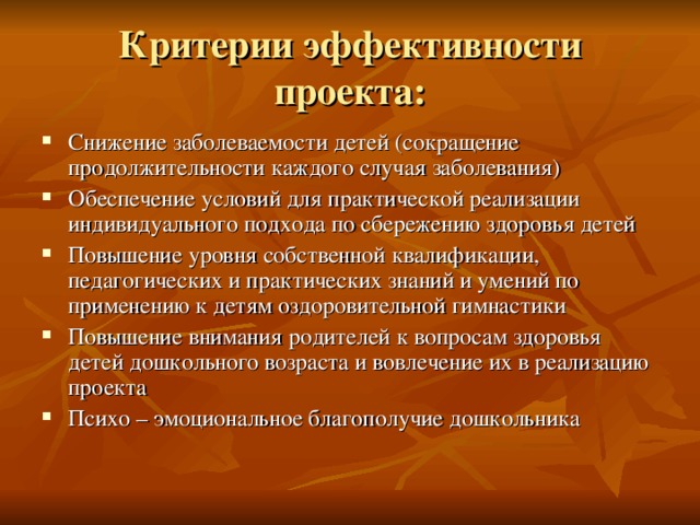 Критерии эффективности проекта: Снижение заболеваемости детей (сокращение продолжительности каждого случая заболевания) Обеспечение условий для практической реализации индивидуального подхода по сбережению здоровья детей Повышение уровня собственной квалификации, педагогических и практических знаний и умений по применению к детям оздоровительной гимнастики Повышение внимания родителей к вопросам здоровья детей дошкольного возраста и вовлечение их в реализацию проекта Психо – эмоциональное благополучие дошкольника 